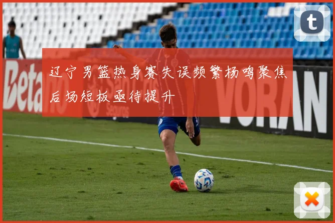 辽宁男篮热身赛失误频繁杨鸣聚焦后场短板亟待提升