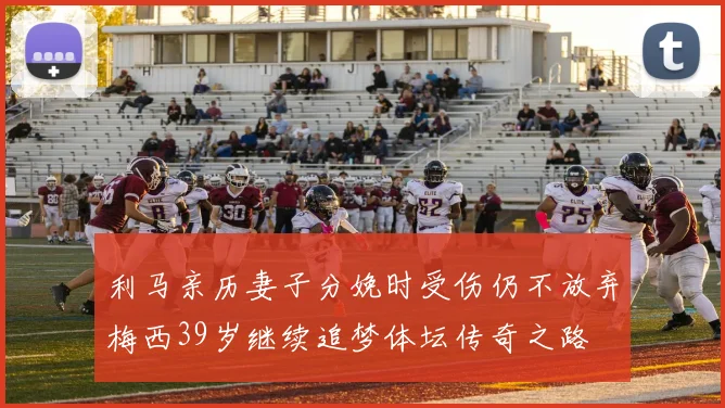 利马亲历妻子分娩时受伤仍不放弃梅西39岁继续追梦体坛传奇之路