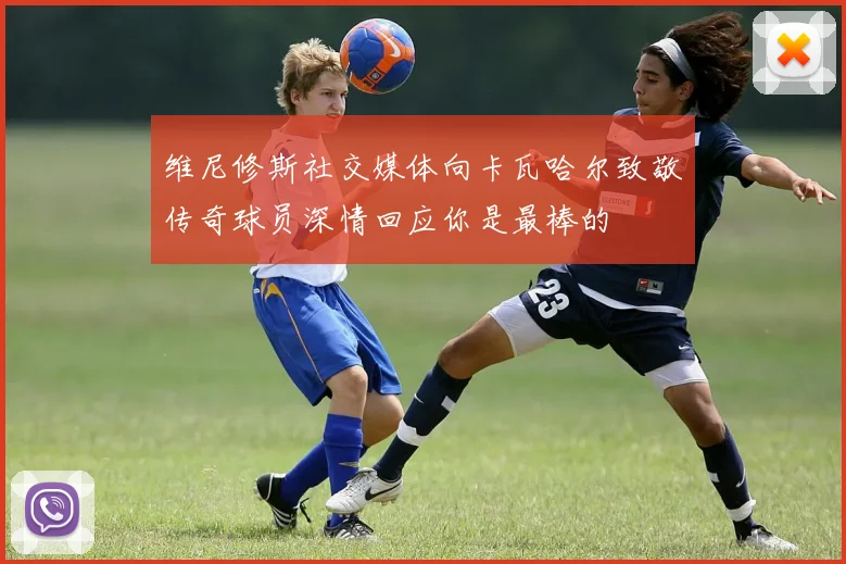 维尼修斯社交媒体向卡瓦哈尔致敬传奇球员深情回应你是最棒的