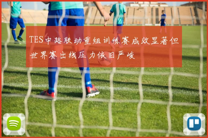 TES中路联动重组训练赛成效显著但世界赛出线压力依旧严峻