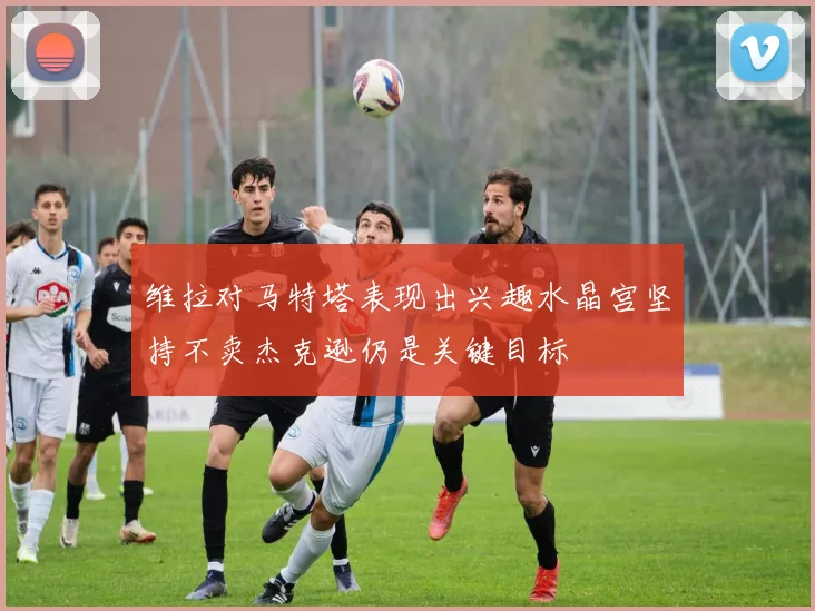 维拉对马特塔表现出兴趣水晶宫坚持不卖杰克逊仍是关键目标
