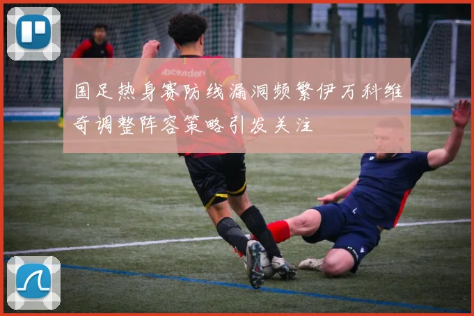 国足热身赛防线漏洞频繁伊万科维奇调整阵容策略引发关注