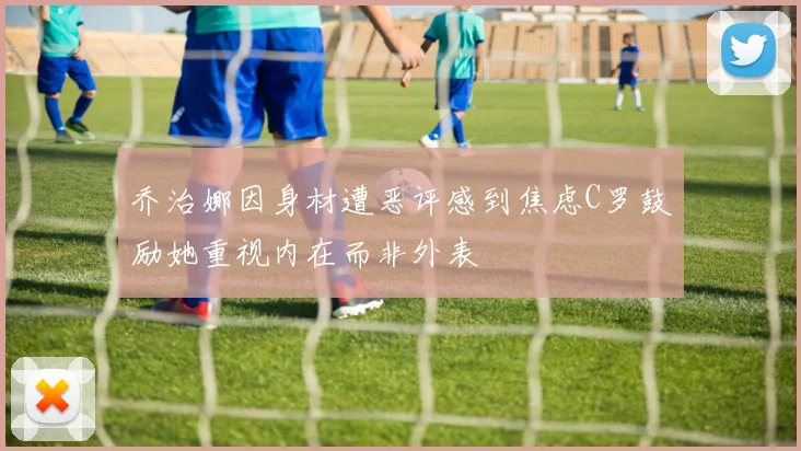 乔治娜因身材遭恶评感到焦虑C罗鼓励她重视内在而非外表