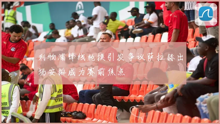 利物浦锋线轮换引发争议萨拉赫出场安排成为赛前焦点