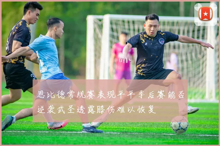 恩比德常规赛表现平平季后赛能否逆袭武圣透露膝伤难以恢复